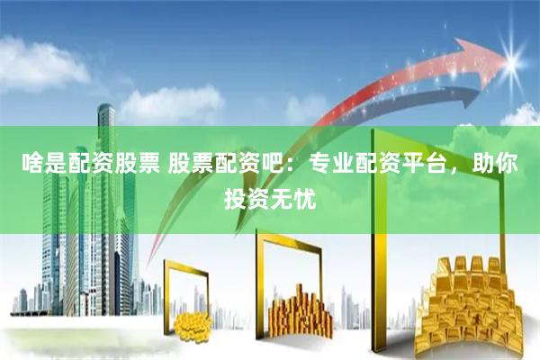 啥是配资股票 股票配资吧：专业配资平台，助你投资无忧