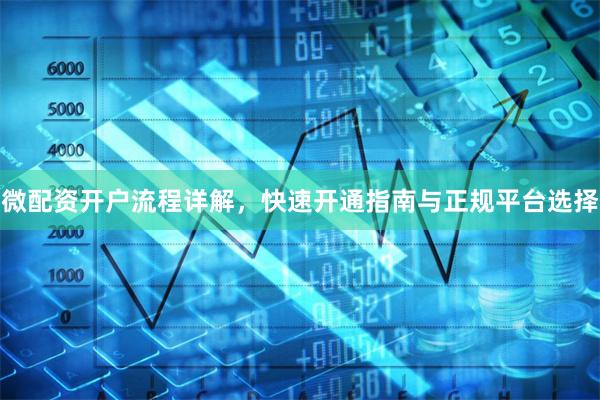 微配资开户流程详解，快速开通指南与正规平台选择