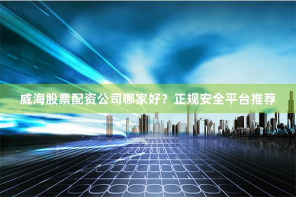 威海股票配资公司哪家好？正规安全平台推荐